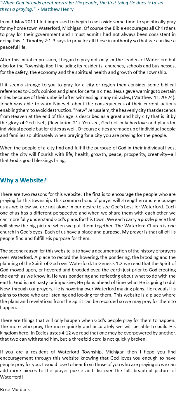 "When God intends great mercy for His people, the first thing He does is to set them a praying." - Matthew Henry In mid-May 2011 I felt impressed to begin to set aside some time to specifically pray for my home town Waterford, Michigan. Of course the Bible encourages all Christians to pray for their government and I must admit I had not always been consistent in doing this. 1 Timothy 2:1-3 says to pray for all those in authority so that we can live a peaceful life. After this initial impression, I began to pray not only for the leaders of Waterford but also for the Township itself including its residents, churches, schools and businesses, for the safety, the economy and the spiritual health and growth of the Township. If it seems strange to you to pray for a city or region then consider some biblical references to God's opinion and plans for certain cities. Jesus gave warnings to certain cities because of their unbelief after witnessing many miracles, (Matthew 11:20-24). Jonah was able to warn Nineveh about the consequences of their current actions enabling them to avoid destruction. "New" Jerusalem, the heavenly city that descends from Heaven at the end of this age is described as a great and holy city that is lit by the glory of God itself, (Revelation 21). You see, God not only has love and plans for individual people but for cities as well. Of course cities are made up of individual people and families so ultimately when praying for a city you are praying for the people. When the people of a city find and fulfill the purpose of God in their individual lives, then the city will flourish with life, health, growth, peace, prosperity, creativity--all that God's good blessings bring. Why a Website? There are two reasons for this website. The first is to encourage the people who are praying for this township. This common bond of prayer will strengthen and encourage us as we know we are not alone in our desire to see God's best for Waterford. Each one of us has a different perspective and when we share them with each other we can more fully understand God's plans for this town. We each carry a puzzle piece that will show the big picture when we put them together. The Waterford Church is one church in God's eyes. Each of us have a place and purpose. My prayer is that all of His people find and fulfill His purpose for them. The second reason for this website is to have a documentation of the history of prayers over Waterford. A place to record the hovering, the pondering, the brooding and the planning of the Spirit of God over Waterford. In Genesis 1:2 we read that the Spirit of God moved upon, or hovered and brooded over, the earth just prior to God creating the earth as we know it. He was pondering and reflecting about what to do with the earth. God is not hasty or impulsive, He plans ahead of time what He is going to do! Now, through our prayers, He is hovering over Waterford making plans. He reveals His plans to those who are listening and looking for them. This website is a place where the plans and revelations from the Spirit can be recorded so we may pray for them to happen. There are things that will only happen when God's people pray for them to happen. The more who pray, the more quickly and accurately we will be able to build His kingdom here. In Ecclesiastes 4:12 we read that one may be overpowered by another, that two can withstand him, but a threefold cord is not quickly broken. If you are a resident of Waterford Township, Michigan then I hope you find encouragement through this website knowing that God loves you enough to have people pray for you. I would love to hear from those of you who are praying so we can add more pieces to the prayer puzzle and discover the full, beautiful picture of Waterford! Rose Murdock
