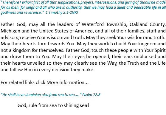 "Therefore I exhort first of all that supplications, prayers, intercessions, and giving of thanks be made for all men, for kings and all who are in authority, that we may lead a quiet and peaceable life in all godliness and reverence." 1 Timothy 2:1-2NKJ Father God, may all the leaders of Waterford Township, Oakland County, Michigan and the United States of America, and all of their families, staff and advisors, receive Your wisdom and truth. May they seek Your wisdom and truth. May their hearts turn towards You. May they work to build Your kingdom and not a kingdom for themselves. Father God, touch these people with Your Spirit and draw them to You. May their eyes be opened, their ears unblocked and their hearts unveiled so they may clearly see the Way, the Truth and the Life and follow Him in every decision they make. For related links click More Information... "He shall have dominion also from sea to sea...." Psalm 72:8 God, rule from sea to shining sea! 