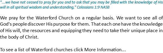 "...we have not ceased to pray for you and to ask that you may be filled with the knowledge of His will in all spiritual wisdom and understanding," Colossians 1:9 NASB We pray for the Waterford Church on a regular basis. We want to see all of God's people discover His purpose for them. That each one have the knowledge of His will, the resources and equipping they need to take their unique place in the body of Christ. To see a list of Waterford churches click More Information...