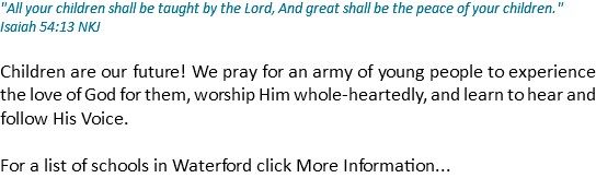 "All your children shall be taught by the Lord, And great shall be the peace of your children." Isaiah 54:13 NKJ Children are our future! We pray for an army of young people to experience the love of God for them, worship Him whole-heartedly, and learn to hear and follow His Voice. For a list of schools in Waterford click More Information...